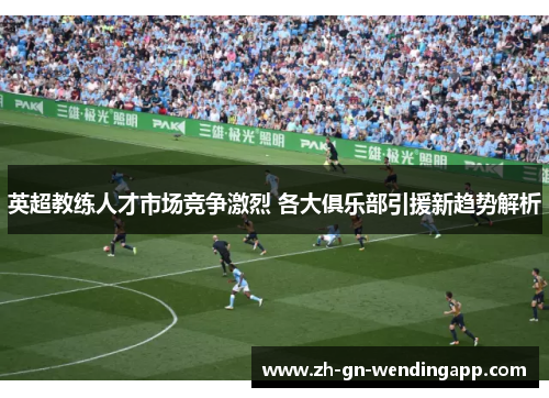 英超教练人才市场竞争激烈 各大俱乐部引援新趋势解析