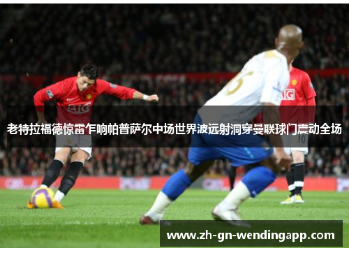 老特拉福德惊雷乍响帕普萨尔中场世界波远射洞穿曼联球门震动全场 老特拉福德惊雷乍响帕普萨尔中场世界波远射洞穿曼联球门震动全场