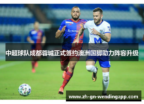 中超球队成都蓉城正式签约澳洲国脚助力阵容升级 中超球队成都蓉城正式签约澳洲国脚助力阵容升级