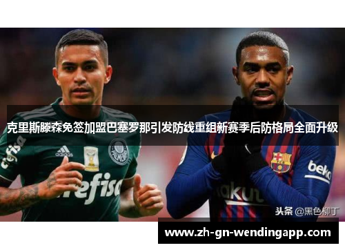 克里斯滕森免签加盟巴塞罗那引发防线重组新赛季后防格局全面升级 克里斯滕森免签加盟巴塞罗那引发防线重组新赛季后防格局全面升级